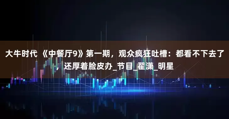 大牛时代 《中餐厅9》第一期，观众疯狂吐槽：都看不下去了，还厚着脸皮办_节目_翟潇_明星