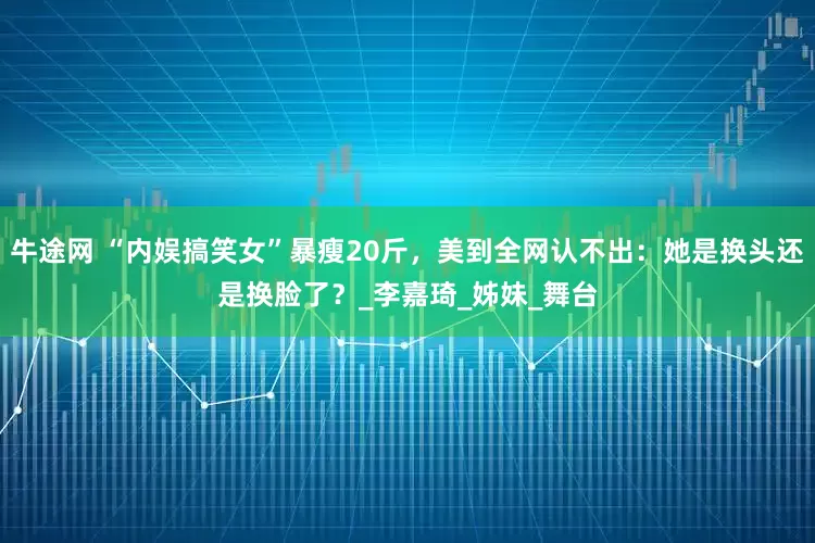 牛途网 “内娱搞笑女”暴瘦20斤，美到全网认不出：她是换头还是换脸了？_李嘉琦_姊妹_舞台