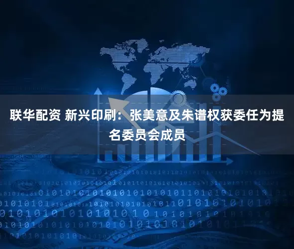 联华配资 新兴印刷：张美意及朱谱权获委任为提名委员会成员