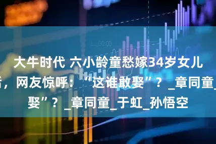 大牛时代 六小龄童愁嫁34岁女儿，看到本人后，网友惊呼：“这谁敢娶”？_章同童_于虹_孙悟空