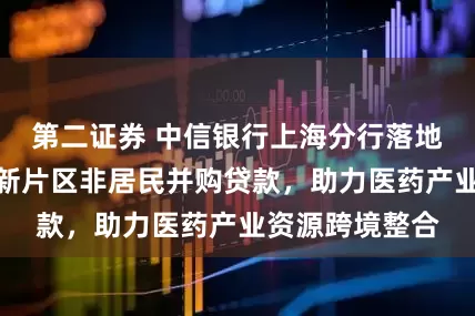 第二证券 中信银行上海分行落地全行首单临港新片区非居民并购贷款，助力医药产业资源跨境整合