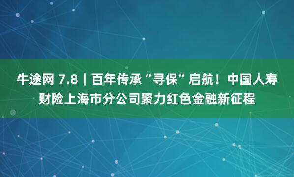 牛途网 7.8|百年传承“寻保”启航!中国人寿财险上海市分公司聚力红色金融新征程