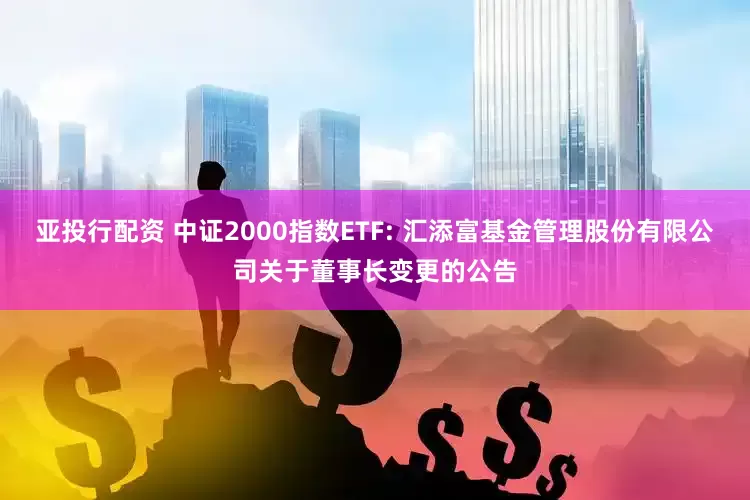 亚投行配资 中证2000指数ETF: 汇添富基金管理股份有限公司关于董事长变更的公告