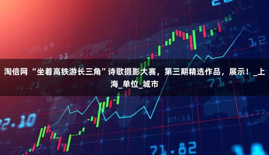 淘倍网 “坐着高铁游长三角”诗歌摄影大赛,第三期精选作品,展示!_上海_单位_城市