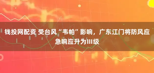 钱投网配资 受台风“韦帕”影响，广东江门将防风应急响应升为Ⅲ级