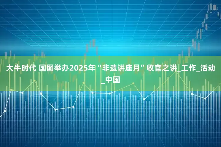 大牛时代 国图举办2025年“非遗讲座月”收官之讲_工作_活动_中国
