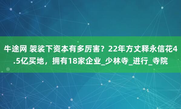 牛途网 袈裟下资本有多厉害？22年方丈释永信花4.5亿买地，拥有18家企业_少林寺_进行_寺院