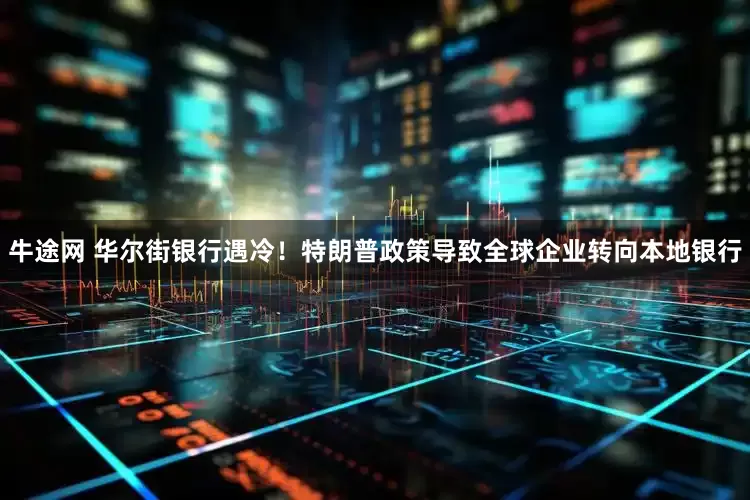 牛途网 华尔街银行遇冷！特朗普政策导致全球企业转向本地银行