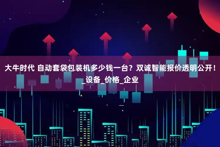 大牛时代 自动套袋包装机多少钱一台?双诚智能报价透明公开!_设备_价格_企业