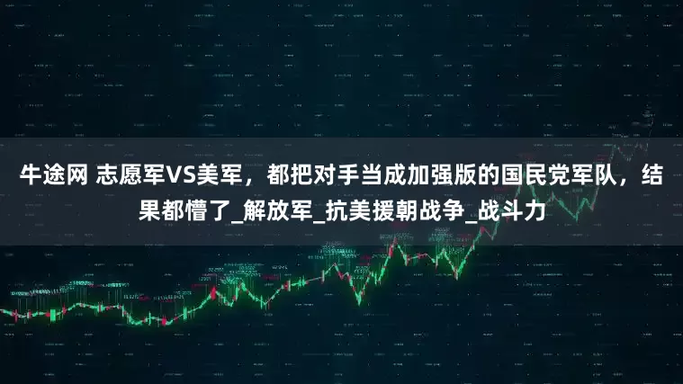 牛途网 志愿军VS美军，都把对手当成加强版的国民党军队，结果都懵了_解放军_抗美援朝战争_战斗力