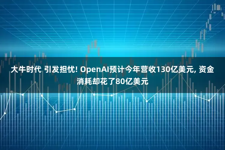 大牛时代 引发担忧! OpenAI预计今年营收130亿美元, 资金消耗却花了80亿美元