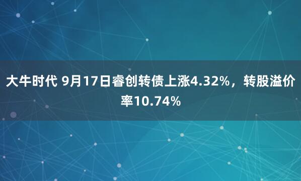 大牛时代 9月17日睿创转债上涨4.32%,转股溢价率10.74%