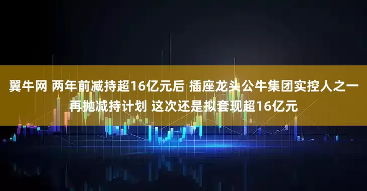 翼牛网 两年前减持超16亿元后 插座龙头公牛集团实控人之一再抛减持计划 这次还是拟套现超16亿元