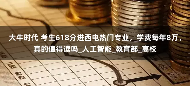 大牛时代 考生618分进西电热门专业，学费每年8万，真的值得读吗_人工智能_教育部_高校