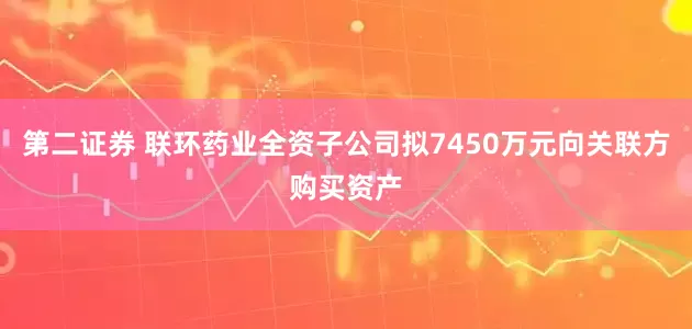 第二证券 联环药业全资子公司拟7450万元向关联方购买资产