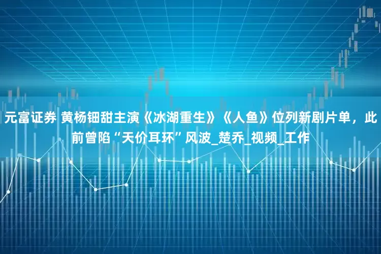 元富证券 黄杨钿甜主演《冰湖重生》《人鱼》位列新剧片单，此前曾陷“天价耳环”风波_楚乔_视频_工作
