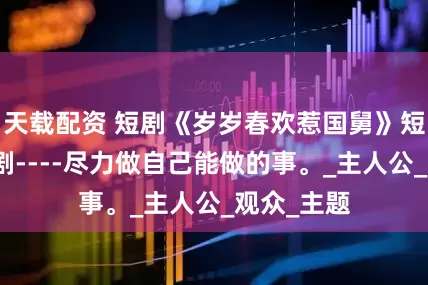 天载配资 短剧《岁岁春欢惹国舅》短剧热门短剧----尽力做自己能做的事。_主人公_观众_主题