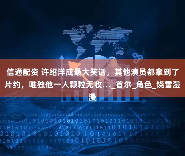 信通配资 许绍洋成最大笑话，其他演员都拿到了片约，唯独他一人颗粒无收…_首尔_角色_饶雪漫