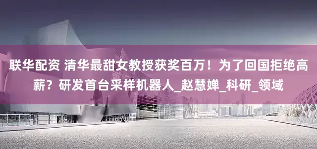 联华配资 清华最甜女教授获奖百万！为了回国拒绝高薪？研发首台采样机器人_赵慧婵_科研_领域