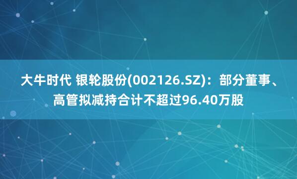 大牛时代 银轮股份(002126.SZ)：部分董事、高管拟减持合计不超过96.40万股