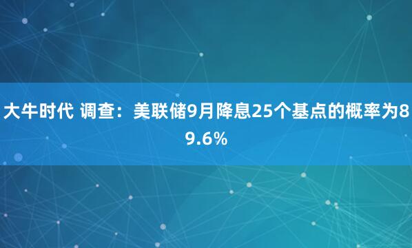 大牛时代 调查：美联储9月降息25个基点的概率为89.6%