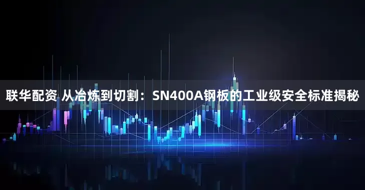 联华配资 从冶炼到切割：SN400A钢板的工业级安全标准揭秘