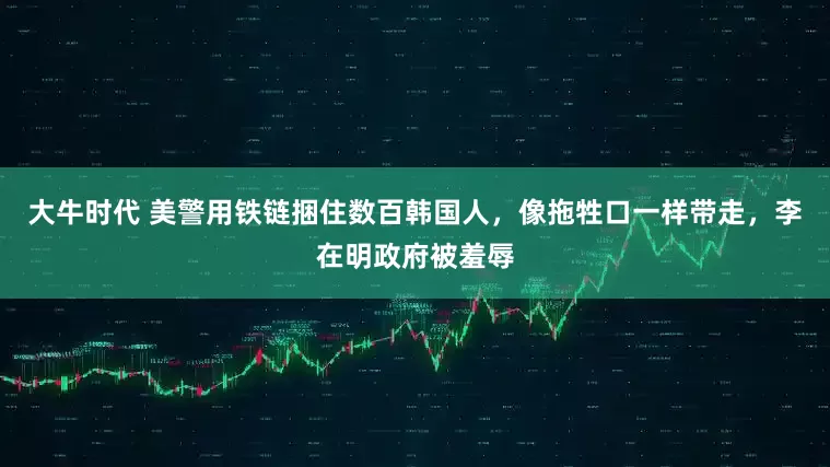 大牛时代 美警用铁链捆住数百韩国人，像拖牲口一样带走，李在明政府被羞辱