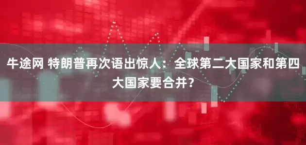 牛途网 特朗普再次语出惊人：全球第二大国家和第四大国家要合并？