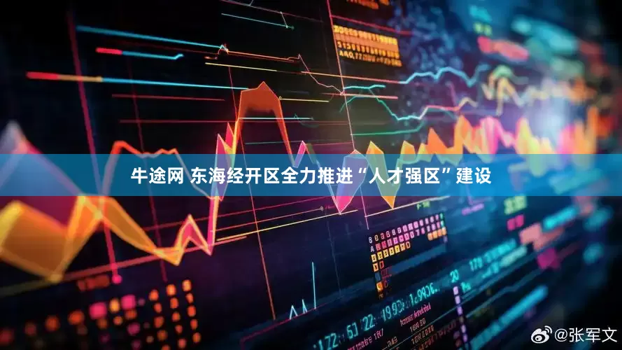 牛途网 东海经开区全力推进“人才强区”建设