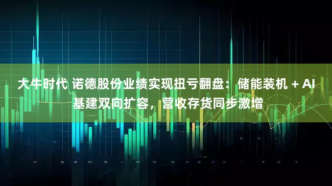 大牛时代 诺德股份业绩实现扭亏翻盘：储能装机 + AI 基建双向扩容，营收存货同步激增